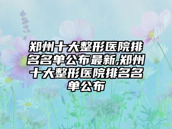 郑州十大整形医院排名名单公布非常新,郑州十大整形医院排名名单公布