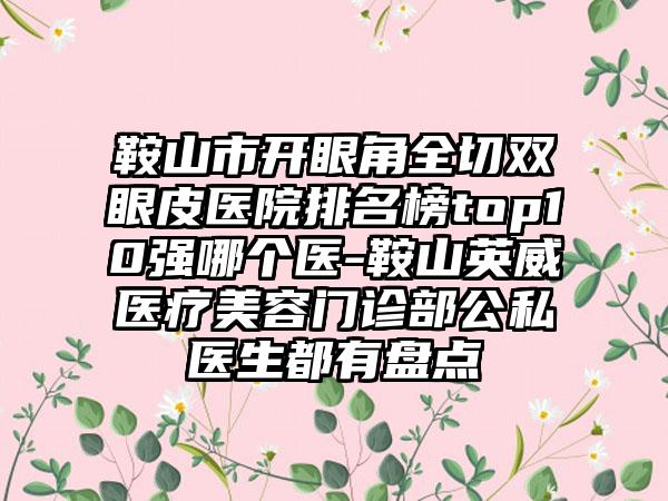 鞍山市开眼角全切双眼皮医院排名榜top10强哪个医-鞍山英威医疗美容门诊部公私医生都有盘点