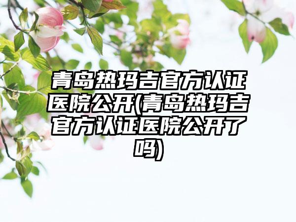 青岛热玛吉官方认证医院公开(青岛热玛吉官方认证医院公开了吗)