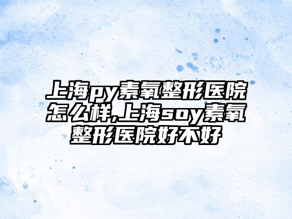 上海py素氧整形医院怎么样,上海soy素氧整形医院好不好