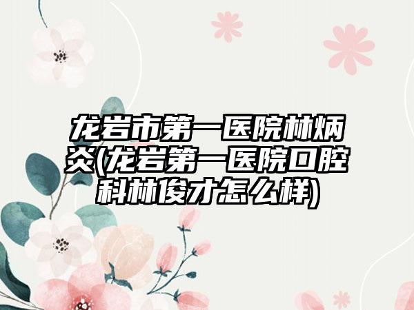 龙岩市第一医院林炳炎(龙岩第一医院口腔科林俊才怎么样)