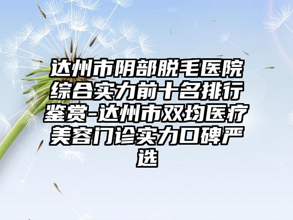 达州市阴部脱毛医院综合实力前十名排行鉴赏-达州市双均医疗美容门诊实力口碑严选