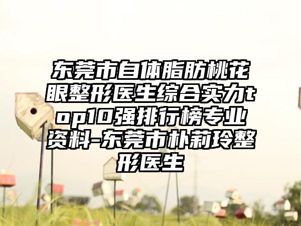东莞市自体脂肪桃花眼整形医生综合实力top10强排行榜正规资料-东莞市朴莉玲整形医生