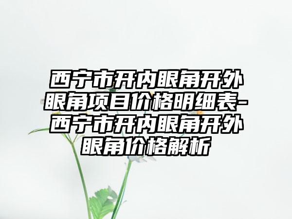 西宁市开内眼角开外眼角项目价格明细表-西宁市开内眼角开外眼角价格解析