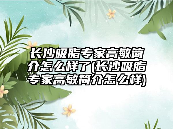 长沙吸脂骨干医生高敏简介怎么样了(长沙吸脂骨干医生高敏简介怎么样)