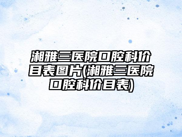 湘雅三医院口腔科价目表图片(湘雅三医院口腔科价目表)