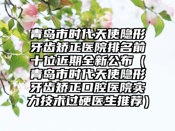 青岛市时代天使隐形牙齿矫正医院排名前十位近期全新公布（青岛市时代天使隐形牙齿矫正口腔医院实力技术过硬医生推荐）