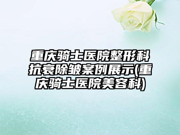 重庆骑士医院整形科抗衰除皱实例展示(重庆骑士医院美容科)