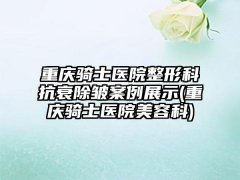 重庆骑士医院整形科抗衰除皱实例展示(重庆骑士医院美容科)