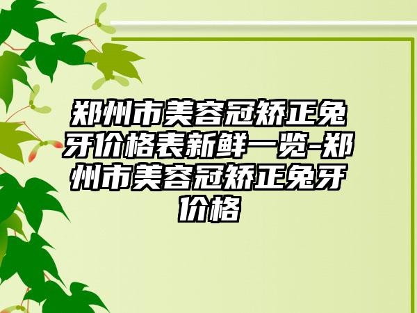 郑州市美容冠矫正兔牙价格表新鲜一览-郑州市美容冠矫正兔牙价格