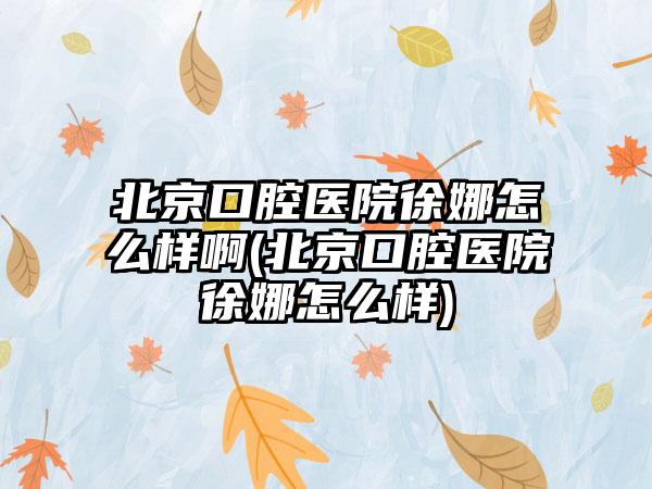北京口腔医院徐娜怎么样啊(北京口腔医院徐娜怎么样)