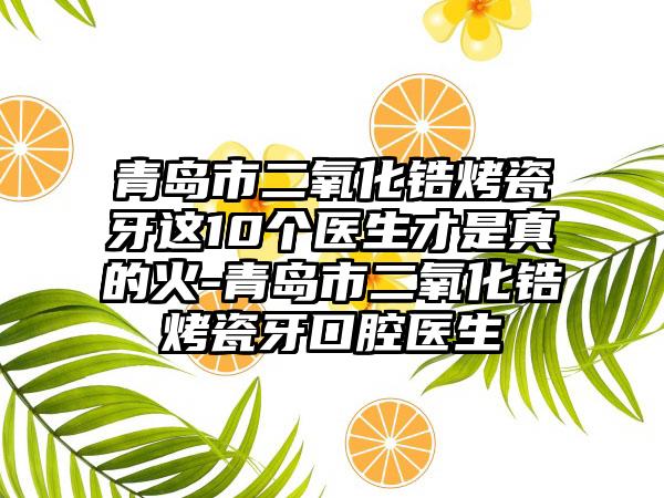 青岛市二氧化锆烤瓷牙这10个医生才是真的火-青岛市二氧化锆烤瓷牙口腔医生