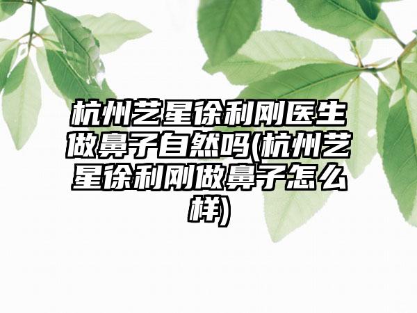 杭州艺星徐利刚医生做鼻子自然吗(杭州艺星徐利刚做鼻子怎么样)