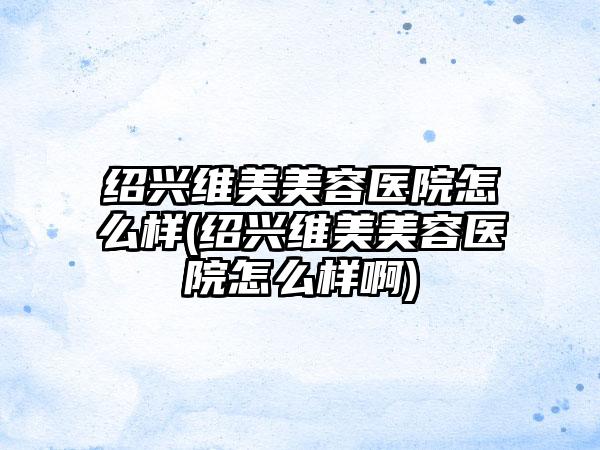 绍兴维美美容医院怎么样(绍兴维美美容医院怎么样啊)