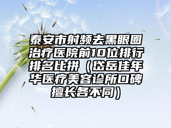 泰安市射频去黑眼圈治疗医院前10位排行排名比拼（岱岳佳年华医疗美容诊所口碑擅长各不同）
