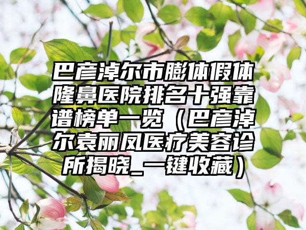 巴彦淖尔市膨体假体隆鼻医院排名十强靠谱榜单一览（巴彦淖尔袁丽凤医疗美容诊所揭晓_一键收藏）