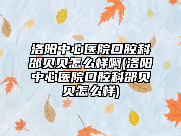 洛阳中心医院口腔科邵贝贝怎么样啊(洛阳中心医院口腔科邵贝贝怎么样)
