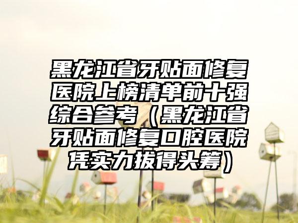 黑龙江省牙贴面修复医院上榜清单前十强综合参考（黑龙江省牙贴面修复口腔医院凭实力拔得头筹）