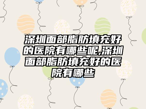 深圳面部脂肪填充好的医院有哪些呢,深圳面部脂肪填充好的医院有哪些