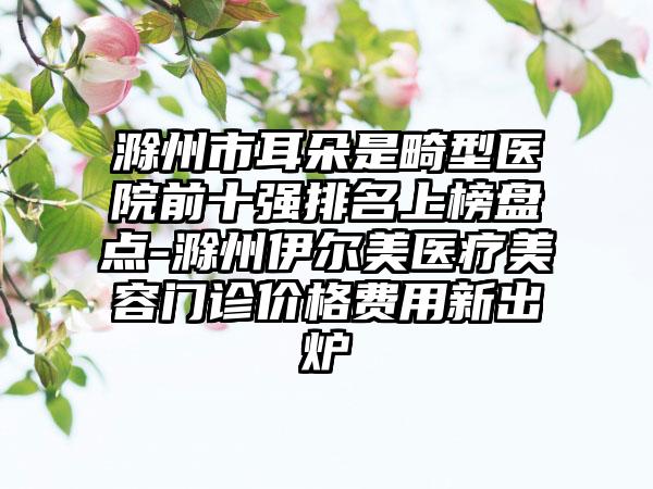 滁州市耳朵是畸型医院前十强排名上榜盘点-滁州伊尔美医疗美容门诊价格费用新出炉
