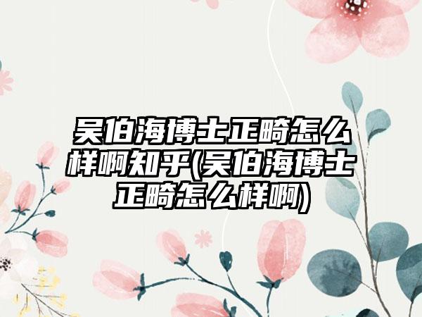 吴伯海博士正畸怎么样啊知乎(吴伯海博士正畸怎么样啊)