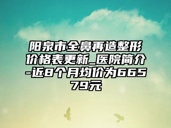 阳泉市全鼻再造整形价格表更新_医院简介-近8个月均价为66579元