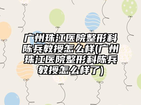 广州珠江医院整形科陈兵教授怎么样(广州珠江医院整形科陈兵教授怎么样了)