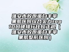 淮安市胶原蛋白丰苹果肌医院综合实力top10口碑排行比较正规（淮安市胶原蛋白丰苹果肌整形医院）