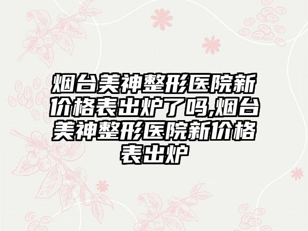 烟台美神整形医院新价格表出炉了吗,烟台美神整形医院新价格表出炉