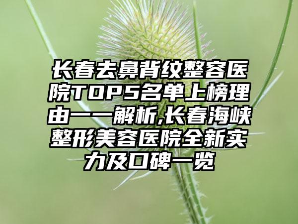 长春去鼻背纹整容医院TOP5名单上榜理由一一解析,长春海峡整形美容医院全新实力及口碑一览