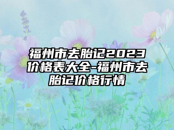 福州市去胎记2023价格表大全-福州市去胎记价格行情