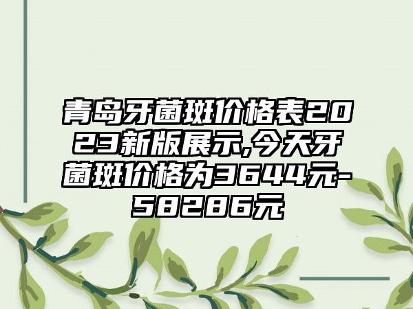 青岛牙菌斑价格表2023新版展示,今天牙菌斑价格为3644元-58286元