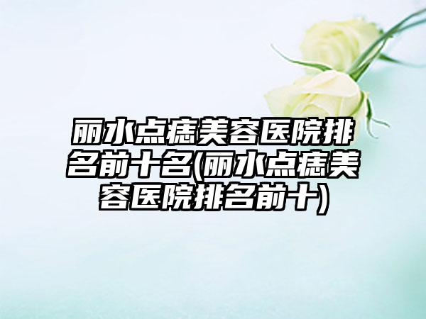 丽水点痣美容医院排名前十名(丽水点痣美容医院排名前十)
