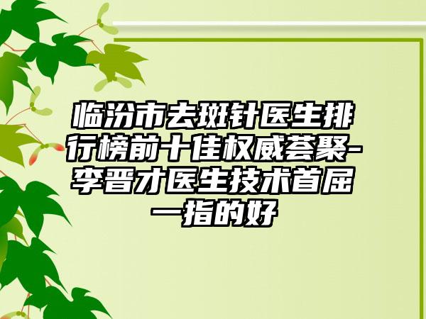 临汾市去斑针医生排行榜前十佳权威荟聚-李晋才医生技术首屈一指的好