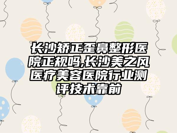 长沙矫正歪鼻整形医院正规吗,长沙美之风医疗美容医院行业测评技术靠前