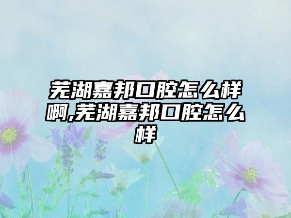 芜湖嘉邦口腔怎么样啊,芜湖嘉邦口腔怎么样