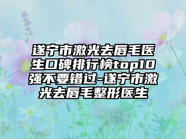 遂宁市激光去唇毛医生口碑排行榜top10强不要错过-遂宁市激光去唇毛整形医生