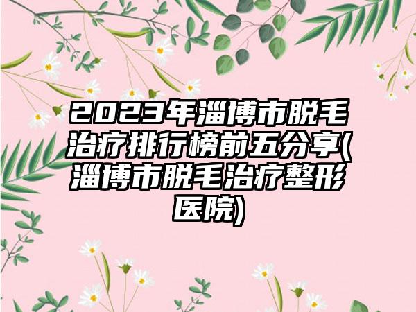 2023年淄博市脱毛治疗排行榜前五分享(淄博市脱毛治疗整形医院)