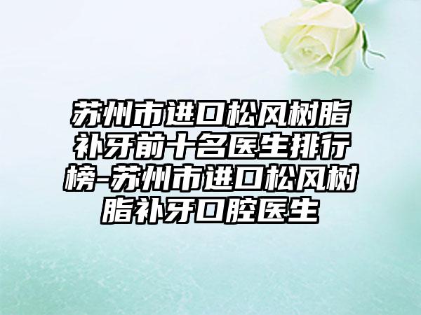 苏州市进口松风树脂补牙前十名医生排行榜-苏州市进口松风树脂补牙口腔医生