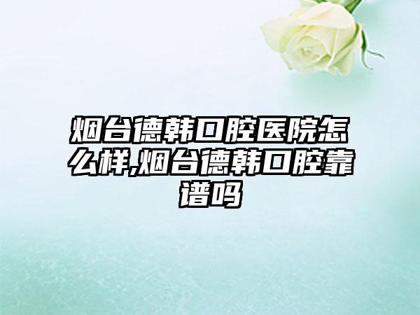 烟台德韩口腔医院怎么样,烟台德韩口腔靠谱吗