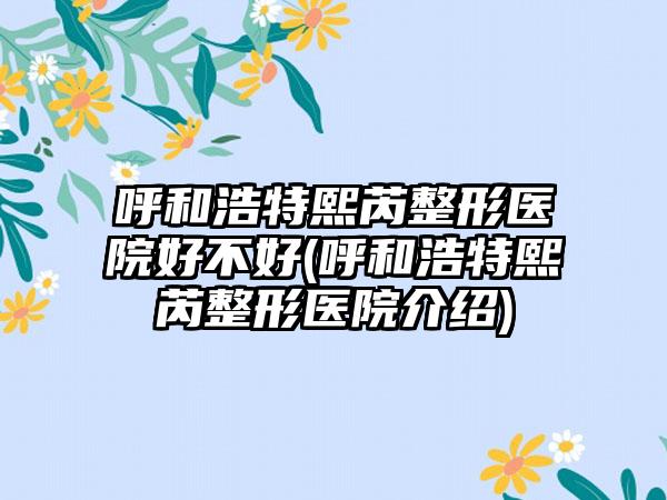 呼和浩特熙芮整形医院好不好(呼和浩特熙芮整形医院介绍)