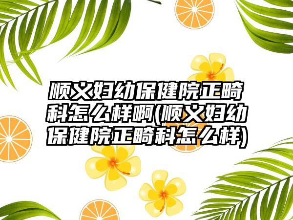 顺义妇幼保健院正畸科怎么样啊(顺义妇幼保健院正畸科怎么样)