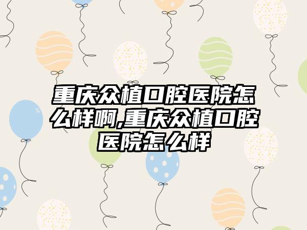 重庆众植口腔医院怎么样啊,重庆众植口腔医院怎么样