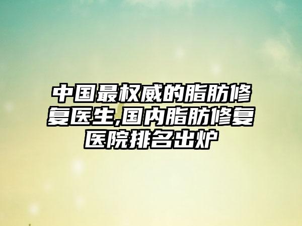 中国非常权威的脂肪修复医生,国内脂肪修复医院排名出炉