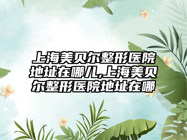 上海美贝尔整形医院地址在哪儿,上海美贝尔整形医院地址在哪