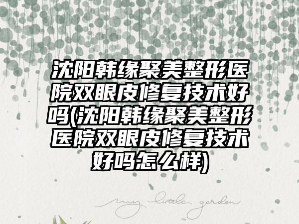 沈阳韩缘聚美整形医院双眼皮修复技术好吗(沈阳韩缘聚美整形医院双眼皮修复技术好吗怎么样)