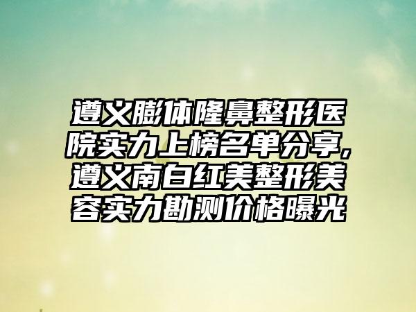 遵义膨体七元医院实力上榜名单分享,遵义南白红美整形美容实力勘测价格曝光