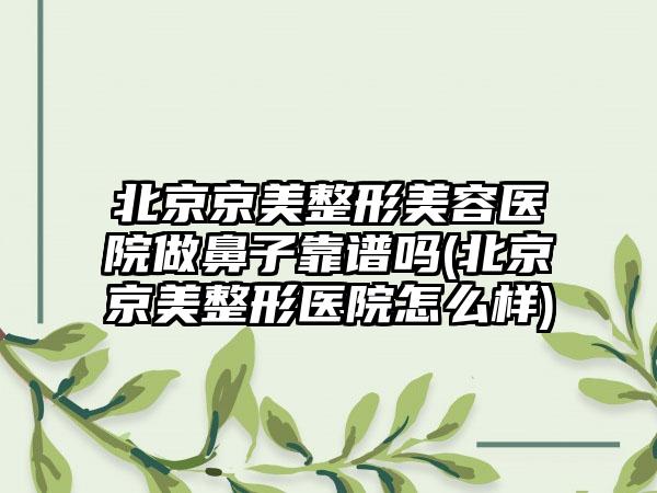 北京京美整形美容医院做鼻子靠谱吗(北京京美整形医院怎么样)