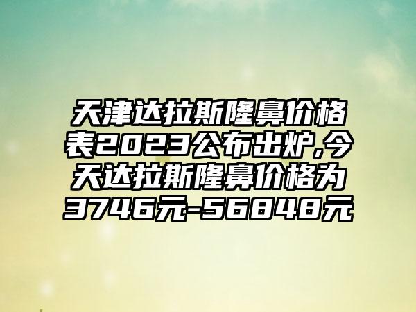 天津达拉斯隆鼻价格表2023公布出炉,今天达拉斯隆鼻价格为3746元-56848元