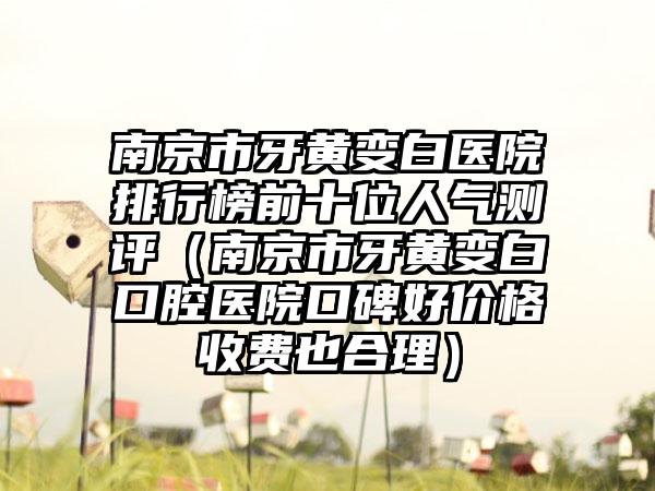 南京市牙黄变白医院排行榜前十位人气测评（南京市牙黄变白口腔医院口碑好价格收费也合理）